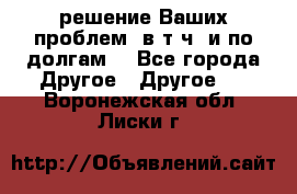 решение Ваших проблем (в т.ч. и по долгам) - Все города Другое » Другое   . Воронежская обл.,Лиски г.